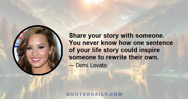 Share your story with someone. You never know how one sentence of your life story could inspire someone to rewrite their own.