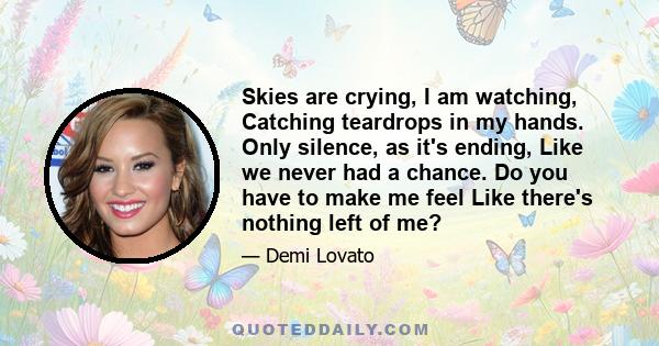 Skies are crying, I am watching, Catching teardrops in my hands. Only silence, as it's ending, Like we never had a chance. Do you have to make me feel Like there's nothing left of me?