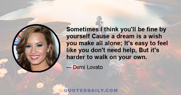 Sometimes I think you'll be fine by yourself Cause a dream is a wish you make all alone; It's easy to feel like you don't need help, But it's harder to walk on your own.