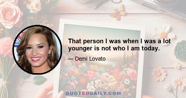 That person I was when I was a lot younger is not who I am today.