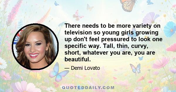 There needs to be more variety on television so young girls growing up don't feel pressured to look one specific way. Tall, thin, curvy, short, whatever you are, you are beautiful.