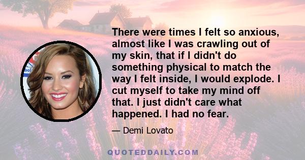 There were times I felt so anxious, almost like I was crawling out of my skin, that if I didn't do something physical to match the way I felt inside, I would explode. I cut myself to take my mind off that. I just didn't 