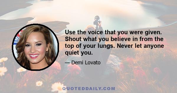 Use the voice that you were given. Shout what you believe in from the top of your lungs. Never let anyone quiet you.