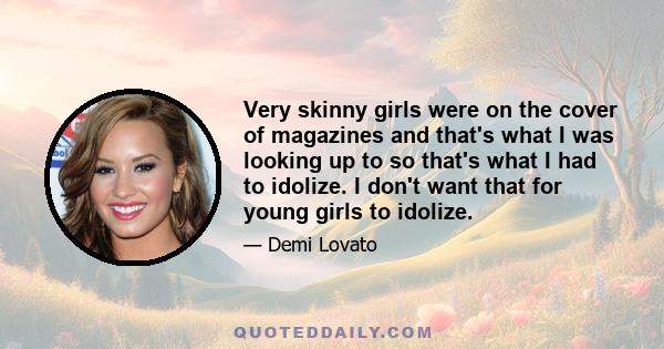 Very skinny girls were on the cover of magazines and that's what I was looking up to so that's what I had to idolize. I don't want that for young girls to idolize.