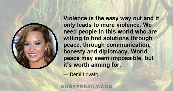 Violence is the easy way out and it only leads to more violence. We need people in this world who are willing to find solutions through peace, through communication, honesty and diplomacy. World peace may seem