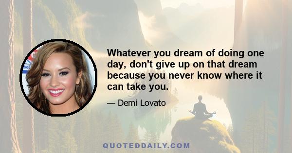 Whatever you dream of doing one day, don't give up on that dream because you never know where it can take you.