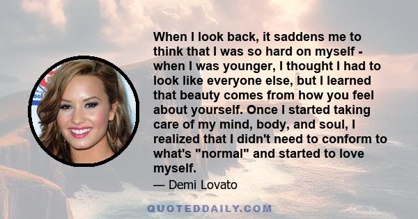 When I look back, it saddens me to think that I was so hard on myself - when I was younger, I thought I had to look like everyone else, but I learned that beauty comes from how you feel about yourself. Once I started