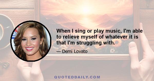 When I sing or play music, I'm able to relieve myself of whatever it is that I'm struggling with.