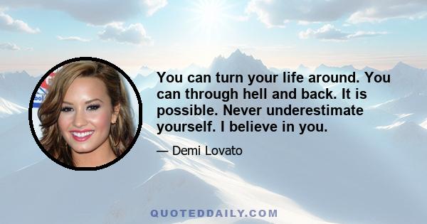 You can turn your life around. You can through hell and back. It is possible. Never underestimate yourself. I believe in you.