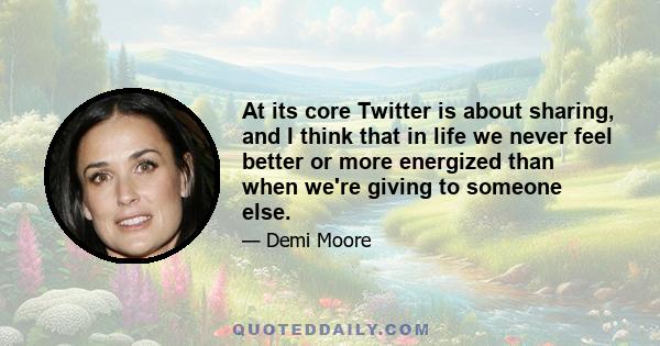 At its core Twitter is about sharing, and I think that in life we never feel better or more energized than when we're giving to someone else.