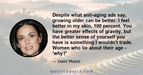 Despite what anti-aging ads say, growing older can be better. I feel better in my skin, 100 percent. You have greater effects of gravity, but the better sense of yourself you have is something I wouldn't trade. Women