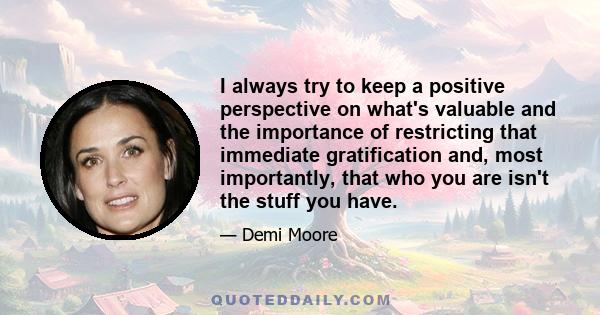 I always try to keep a positive perspective on what's valuable and the importance of restricting that immediate gratification and, most importantly, that who you are isn't the stuff you have.