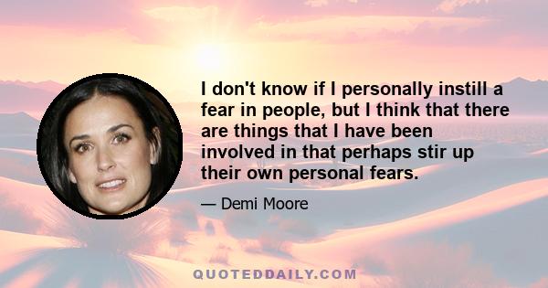 I don't know if I personally instill a fear in people, but I think that there are things that I have been involved in that perhaps stir up their own personal fears.