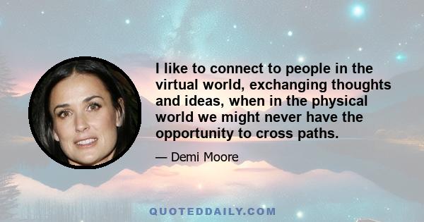 I like to connect to people in the virtual world, exchanging thoughts and ideas, when in the physical world we might never have the opportunity to cross paths.