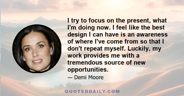 I try to focus on the present, what I'm doing now. I feel like the best design I can have is an awareness of where I've come from so that I don't repeat myself. Luckily, my work provides me with a tremendous source of