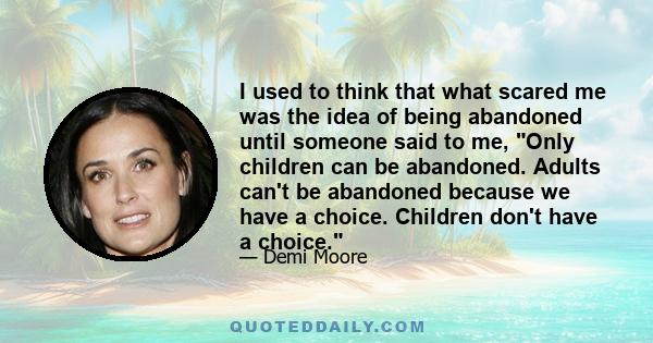 I used to think that what scared me was the idea of being abandoned until someone said to me, Only children can be abandoned. Adults can't be abandoned because we have a choice. Children don't have a choice.