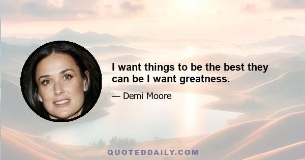 I want things to be the best they can be I want greatness.