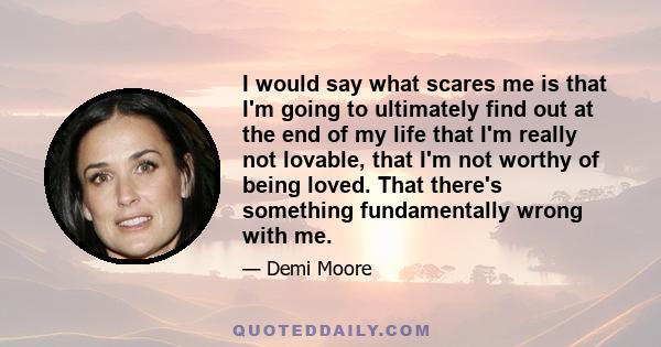 I would say what scares me is that I'm going to ultimately find out at the end of my life that I'm really not lovable, that I'm not worthy of being loved. That there's something fundamentally wrong with me.