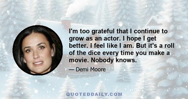 I'm too grateful that I continue to grow as an actor. I hope I get better. I feel like I am. But it's a roll of the dice every time you make a movie. Nobody knows.