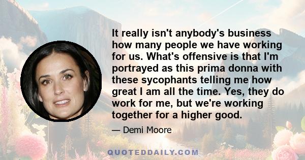 It really isn't anybody's business how many people we have working for us. What's offensive is that I'm portrayed as this prima donna with these sycophants telling me how great I am all the time. Yes, they do work for