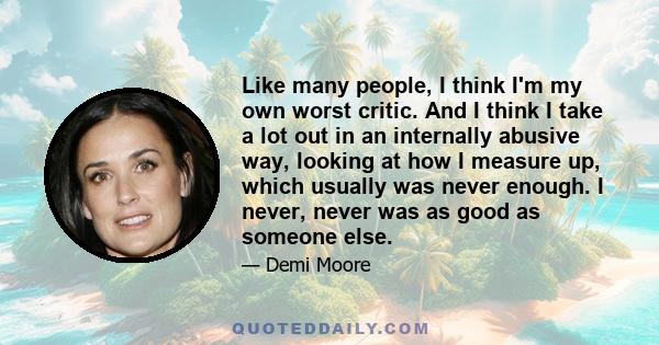 Like many people, I think I'm my own worst critic. And I think I take a lot out in an internally abusive way, looking at how I measure up, which usually was never enough. I never, never was as good as someone else.