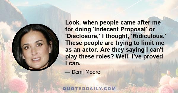 Look, when people came after me for doing 'Indecent Proposal' or 'Disclosure,' I thought, 'Ridiculous.' These people are trying to limit me as an actor. Are they saying I can't play these roles? Well, I've proved I can.