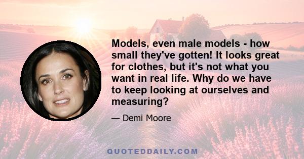 Models, even male models - how small they've gotten! It looks great for clothes, but it's not what you want in real life. Why do we have to keep looking at ourselves and measuring?