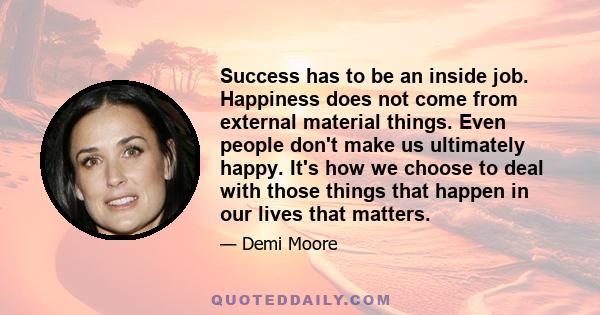 Success has to be an inside job. Happiness does not come from external material things. Even people don't make us ultimately happy. It's how we choose to deal with those things that happen in our lives that matters.