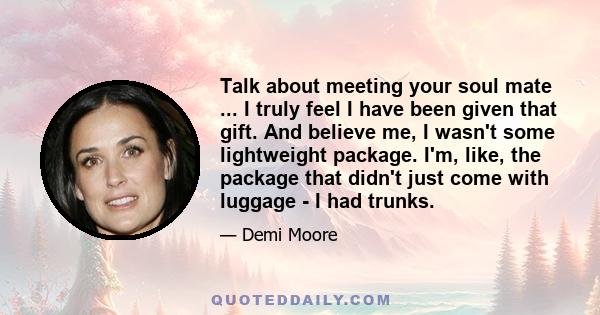 Talk about meeting your soul mate ... I truly feel I have been given that gift. And believe me, I wasn't some lightweight package. I'm, like, the package that didn't just come with luggage - I had trunks.