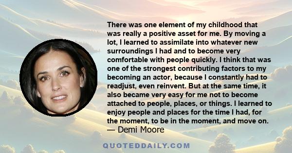 There was one element of my childhood that was really a positive asset for me. By moving a lot, I learned to assimilate into whatever new surroundings I had and to become very comfortable with people quickly. I think