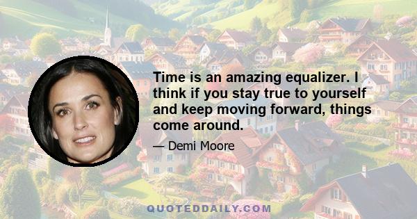 Time is an amazing equalizer. I think if you stay true to yourself and keep moving forward, things come around.