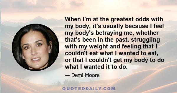 When I'm at the greatest odds with my body, it's usually because I feel my body's betraying me, whether that's been in the past, struggling with my weight and feeling that I couldn't eat what I wanted to eat, or that I