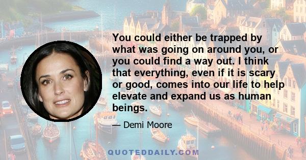 You could either be trapped by what was going on around you, or you could find a way out. I think that everything, even if it is scary or good, comes into our life to help elevate and expand us as human beings.