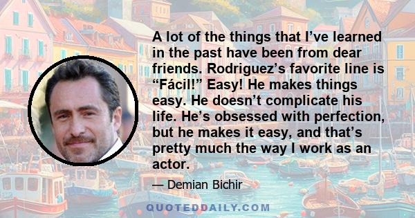 A lot of the things that I’ve learned in the past have been from dear friends. Rodriguez’s favorite line is “Fácil!” Easy! He makes things easy. He doesn’t complicate his life. He’s obsessed with perfection, but he