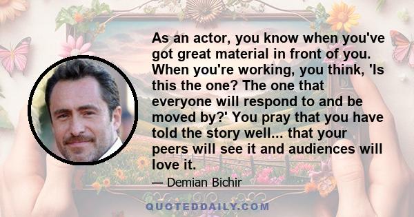 As an actor, you know when you've got great material in front of you. When you're working, you think, 'Is this the one? The one that everyone will respond to and be moved by?' You pray that you have told the story