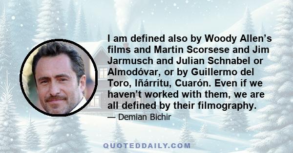 I am defined also by Woody Allen’s films and Martin Scorsese and Jim Jarmusch and Julian Schnabel or Almodóvar, or by Guillermo del Toro, Iñárritu, Cuarón. Even if we haven’t worked with them, we are all defined by