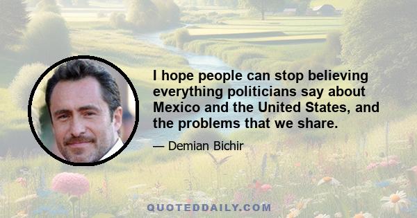 I hope people can stop believing everything politicians say about Mexico and the United States, and the problems that we share.