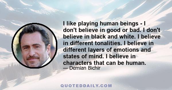 I like playing human beings - I don't believe in good or bad. I don't believe in black and white. I believe in different tonalities. I believe in different layers of emotions and states of mind. I believe in characters