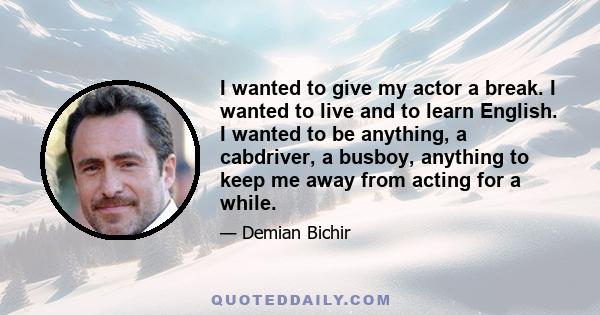 I wanted to give my actor a break. I wanted to live and to learn English. I wanted to be anything, a cabdriver, a busboy, anything to keep me away from acting for a while.