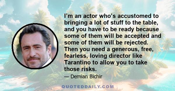 I’m an actor who’s accustomed to bringing a lot of stuff to the table, and you have to be ready because some of them will be accepted and some of them will be rejected. Then you need a generous, free, fearless, loving