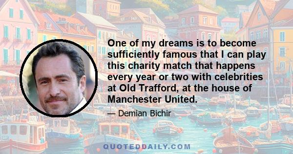 One of my dreams is to become sufficiently famous that I can play this charity match that happens every year or two with celebrities at Old Trafford, at the house of Manchester United.