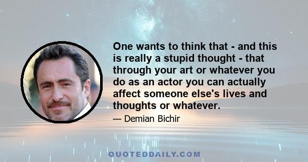 One wants to think that - and this is really a stupid thought - that through your art or whatever you do as an actor you can actually affect someone else's lives and thoughts or whatever.