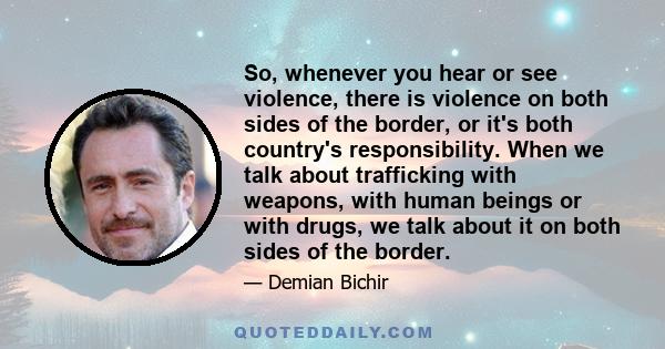 So, whenever you hear or see violence, there is violence on both sides of the border, or it's both country's responsibility. When we talk about trafficking with weapons, with human beings or with drugs, we talk about it 