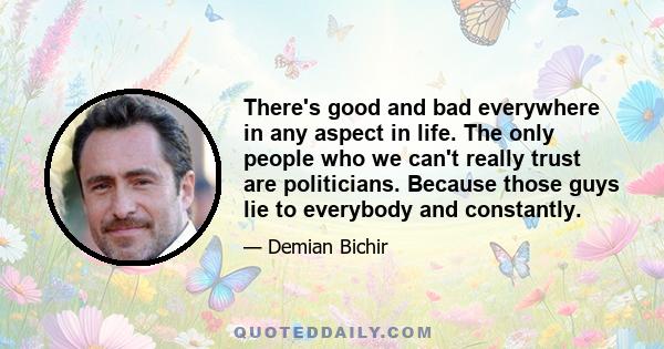 There's good and bad everywhere in any aspect in life. The only people who we can't really trust are politicians. Because those guys lie to everybody and constantly.