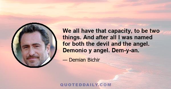 We all have that capacity, to be two things. And after all I was named for both the devil and the angel. Demonio y angel. Dem-y-an.