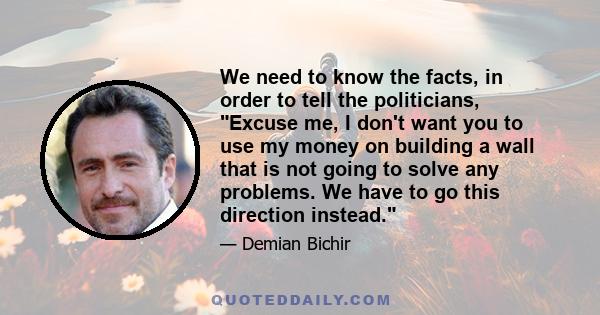 We need to know the facts, in order to tell the politicians, Excuse me, I don't want you to use my money on building a wall that is not going to solve any problems. We have to go this direction instead.