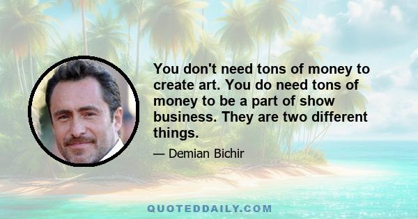 You don't need tons of money to create art. You do need tons of money to be a part of show business. They are two different things.