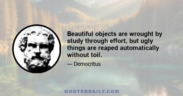 Beautiful objects are wrought by study through effort, but ugly things are reaped automatically without toil.