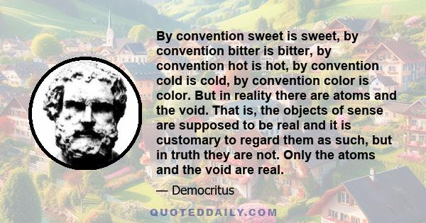 By convention sweet is sweet, by convention bitter is bitter, by convention hot is hot, by convention cold is cold, by convention color is color. But in reality there are atoms and the void. That is, the objects of