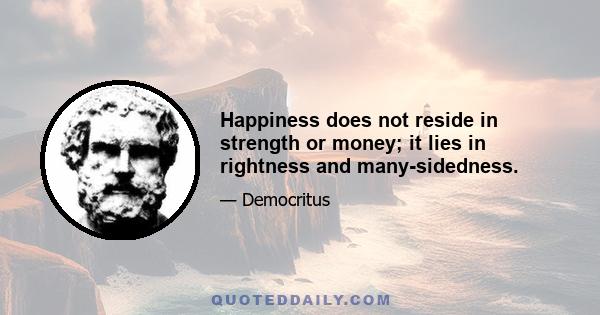 Happiness does not reside in strength or money; it lies in rightness and many-sidedness.